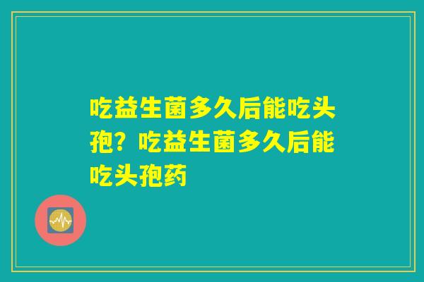 吃益生菌多久后能吃头孢？吃益生菌多久后能吃头孢药