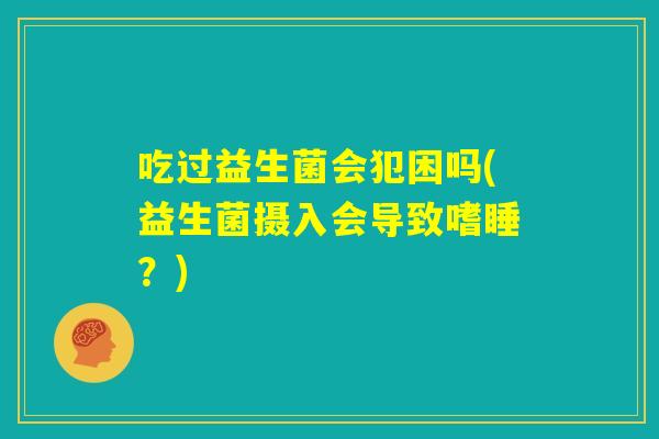 吃过益生菌会犯困吗(益生菌摄入会导致嗜睡?) 吃过益生菌会犯困吗(益生菌摄入会导致嗜睡?)