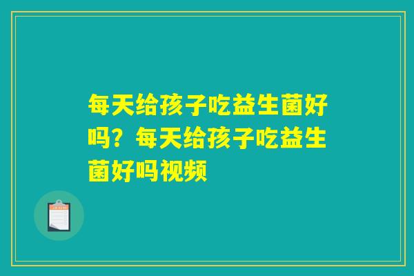 每天给孩子吃益生菌好吗?每天给孩子吃益生菌好吗视频 每天给孩子吃益生菌好吗?每天给孩子吃益生菌好吗视频