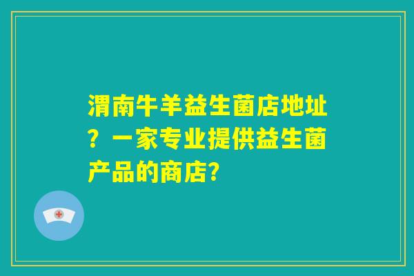 渭南牛羊益生菌店地址？一家专业提供益生菌产品的商店？