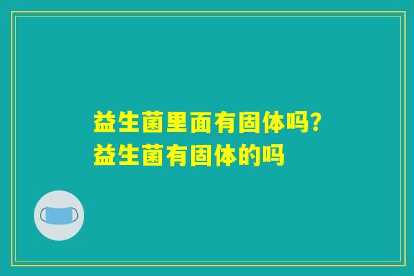 益生菌里面有固体吗?益生菌有固体的吗 益生菌里面有固体吗?益生菌有固体的吗