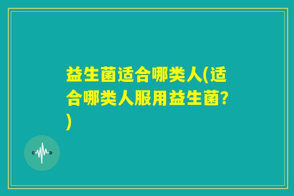 益生菌适合哪类人(适合哪类人服用益生菌?) 益生菌适合哪类人(适合哪类人服用益生菌?)