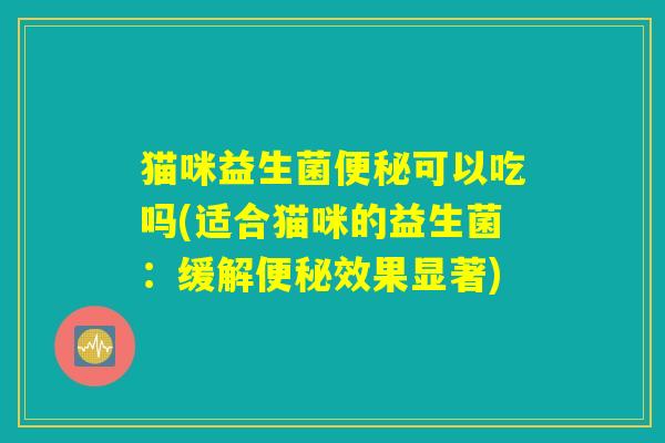 猫咪益生菌便秘可以吃吗(适合猫咪的益生菌:缓解便秘效果显著) 猫咪益生菌便秘可以吃吗(适合猫咪的益生菌:缓解便秘效果显著)