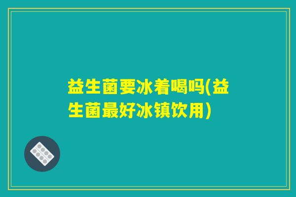 益生菌要冰着喝吗(益生菌最好冰镇饮用) 益生菌要冰着喝吗(益生菌最好冰镇饮用)