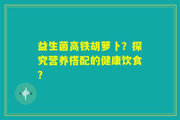 益生菌高铁胡萝卜?探究营养搭配的健康饮食? 益生菌高铁胡萝卜?探究营养搭配的健康饮食?