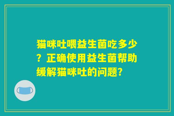 猫咪吐喂益生菌吃多少?正确使用益生菌帮助缓解猫咪吐的问题? 猫咪吐喂益生菌吃多少?正确使用益生菌帮助缓解猫咪吐的问题?