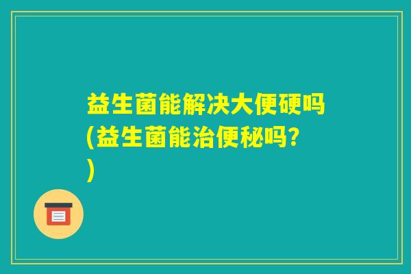 益生菌能解决大便硬吗(益生菌能治便秘吗?) 益生菌能解决大便硬吗(益生菌能治便秘吗?)