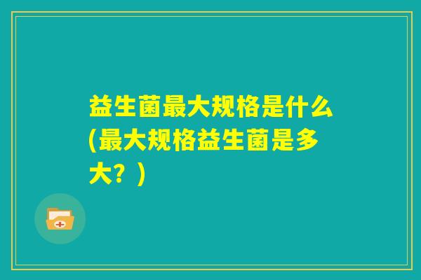 益生菌最大规格是什么(最大规格益生菌是多大？)