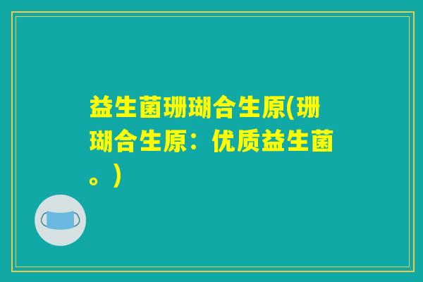 益生菌珊瑚合生原(珊瑚合生原:优质益生菌。) 益生菌珊瑚合生原(珊瑚合生原:优质益生菌。)