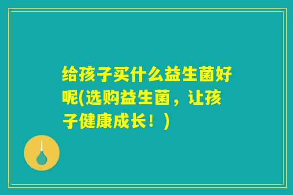 给孩子买什么益生菌好呢(选购益生菌,让孩子健康成长!) 给孩子买什么益生菌好呢(选购益生菌,让孩子健康成长!)