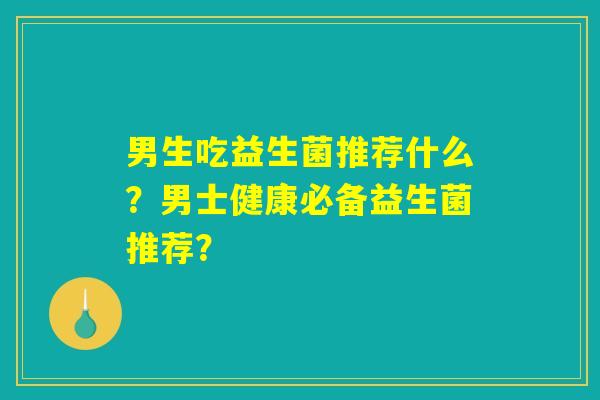 男生吃益生菌推荐什么?男士健康必备益生菌推荐? 男生吃益生菌推荐什么?男士健康必备益生菌推荐?