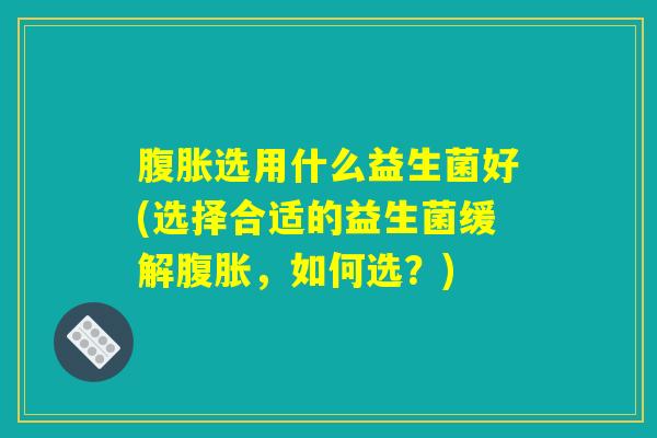 腹胀选用什么益生菌好(选择合适的益生菌缓解腹胀,如何选?) 腹胀选用什么益生菌好(选择合适的益生菌缓解腹胀,如何选?)