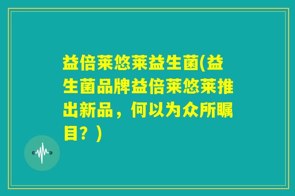 益倍莱悠莱益生菌(益生菌品牌益倍莱悠莱推出新品,何以为众所瞩目?) 益倍莱悠莱益生菌(益生菌品牌益倍莱悠莱推出新品,何以为众所瞩目?)