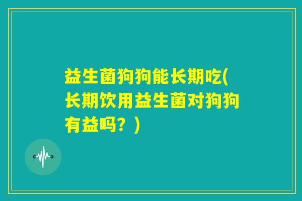 益生菌狗狗能长期吃(长期饮用益生菌对狗狗有益吗?) 益生菌狗狗能长期吃(长期饮用益生菌对狗狗有益吗?)