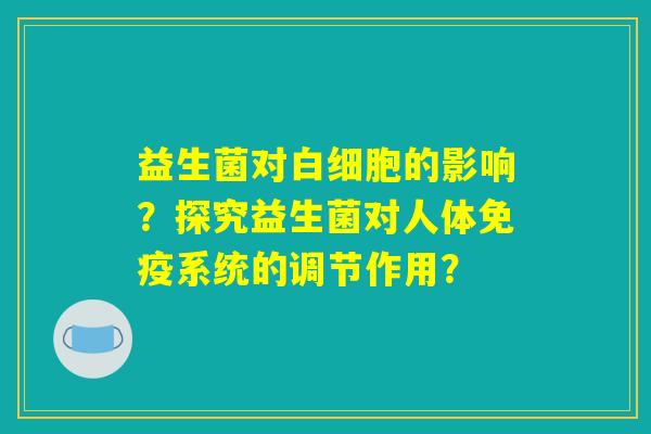 益生菌对白细胞的影响?探究益生菌对人体免疫系统的调节作用? 益生菌对白细胞的影响?探究益生菌对人体免疫系统的调节作用?