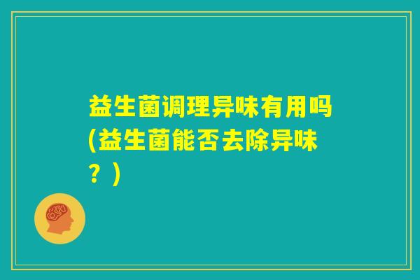 益生菌调理异味有用吗(益生菌能否去除异味?) 益生菌调理异味有用吗(益生菌能否去除异味?)