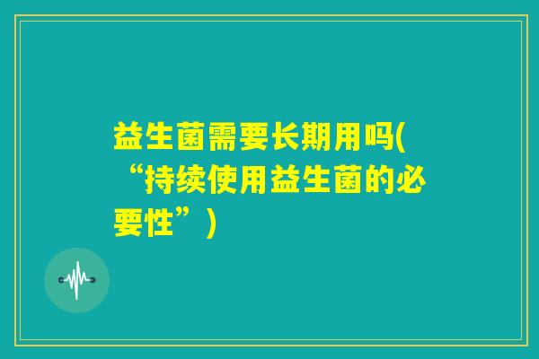 益生菌需要长期用吗(“持续使用益生菌的必要性”) 益生菌需要长期用吗(“持续使用益生菌的必要性”)