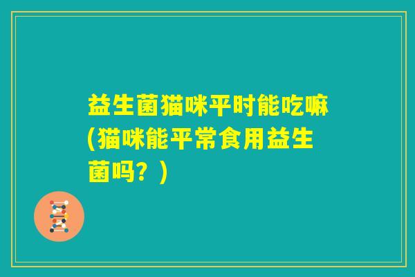 益生菌猫咪平时能吃嘛(猫咪能平常食用益生菌吗?) 益生菌猫咪平时能吃嘛(猫咪能平常食用益生菌吗?)