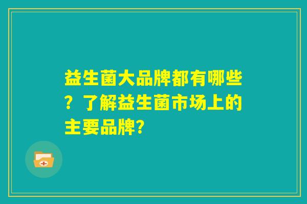 益生菌大品牌都有哪些?了解益生菌市场上的主要品牌? 益生菌大品牌都有哪些?了解益生菌市场上的主要品牌?