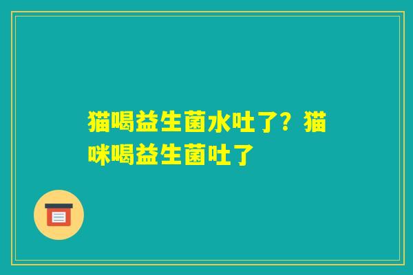 猫喝益生菌水吐了?猫咪喝益生菌吐了 猫喝益生菌水吐了?猫咪喝益生菌吐了