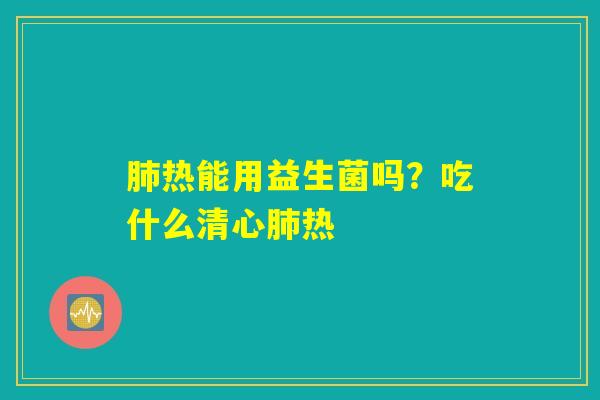 肺热能用益生菌吗?吃什么清心肺热 肺热能用益生菌吗?吃什么清心肺热