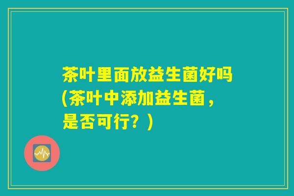 茶叶里面放益生菌好吗(茶叶中添加益生菌,是否可行?) 茶叶里面放益生菌好吗(茶叶中添加益生菌,是否可行?)