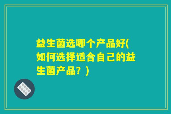 益生菌选哪个产品好(如何选择适合自己的益生菌产品?) 益生菌选哪个产品好(如何选择适合自己的益生菌产品?)
