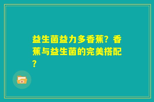 益生菌益力多香蕉?香蕉与益生菌的完美搭配? 益生菌益力多香蕉?香蕉与益生菌的完美搭配?