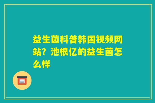 益生菌科普韩国视频网站?池根亿的益生菌怎么样 益生菌科普韩国视频网站?池根亿的益生菌怎么样