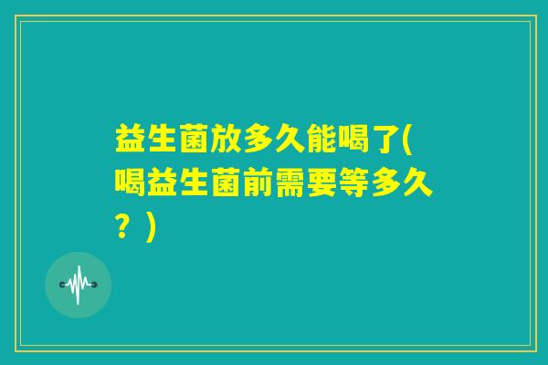 益生菌放多久能喝了(喝益生菌前需要等多久?) 益生菌放多久能喝了(喝益生菌前需要等多久?)