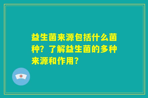 益生菌来源包括什么菌种?了解益生菌的多种来源和作用? 益生菌来源包括什么菌种?了解益生菌的多种来源和作用?