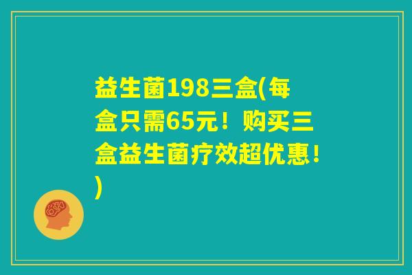 益生菌198三盒(每盒只需65元!购买三盒益生菌疗效超优惠!) 益生菌198三盒(每盒只需65元!购买三盒益生菌疗效超优惠!)