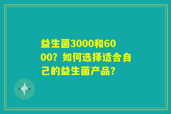 益生菌3000和6000?如何选择适合自己的益生菌产品? 益生菌3000和6000?如何选择适合自己的益生菌产品?