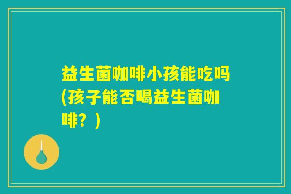 益生菌咖啡小孩能吃吗(孩子能否喝益生菌咖啡?) 益生菌咖啡小孩能吃吗(孩子能否喝益生菌咖啡?)