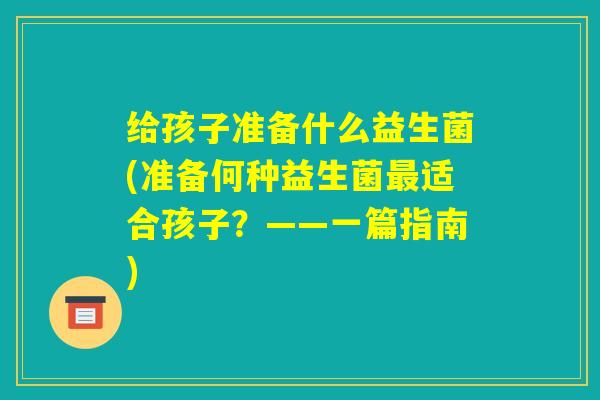 给孩子准备什么益生菌(准备何种益生菌最适合孩子?——一篇指南) 给孩子准备什么益生菌(准备何种益生菌最适合孩子?——一篇指南)