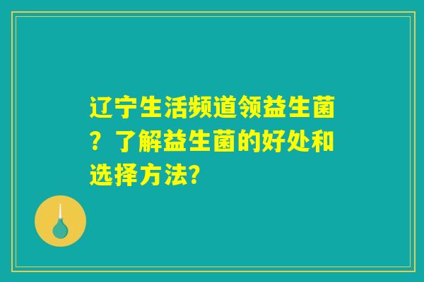 辽宁生活频道领益生菌？了解益生菌的好处和选择方法？