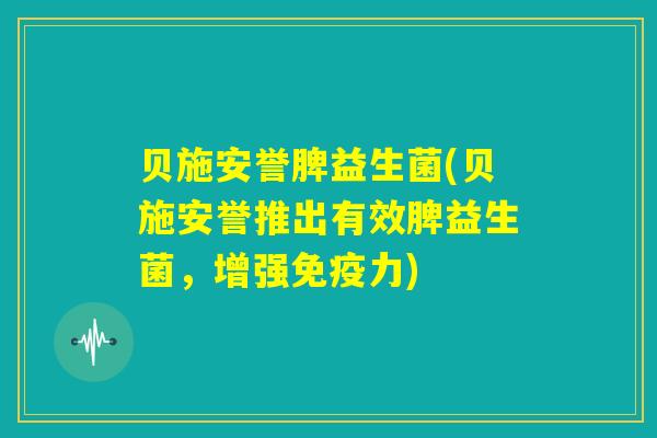 贝施安誉脾益生菌(贝施安誉推出有效脾益生菌，增强免疫力)