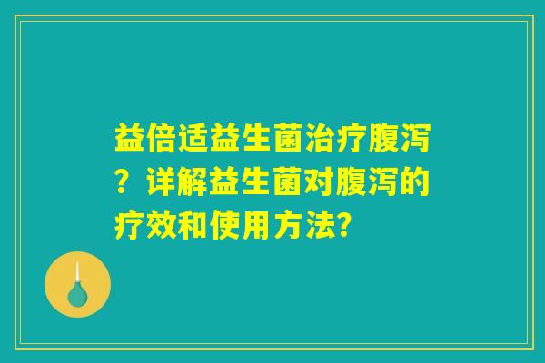 益倍适益生菌治疗腹泻？详解益生菌对腹泻的疗效和使用方法？