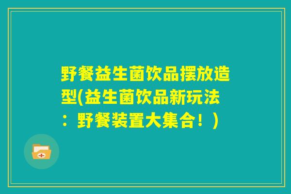 野餐益生菌饮品摆放造型(益生菌饮品新玩法:野餐装置大集合!) 野餐益生菌饮品摆放造型(益生菌饮品新玩法:野餐装置大集合!)