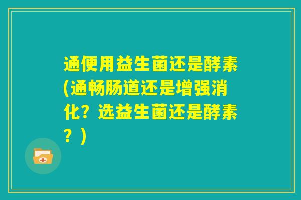 通便用益生菌还是酵素(通畅肠道还是增强消化？选益生菌还是酵素？)