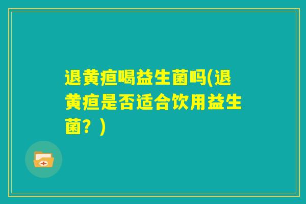 退黄疸喝益生菌吗(退黄疸是否适合饮用益生菌?) 退黄疸喝益生菌吗(退黄疸是否适合饮用益生菌?)