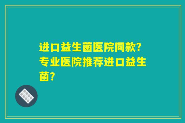 进口益生菌医院同款？专业医院推荐进口益生菌？