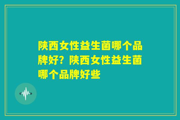 陕西女性益生菌哪个品牌好?陕西女性益生菌哪个品牌好些 陕西女性益生菌哪个品牌好?陕西女性益生菌哪个品牌好些