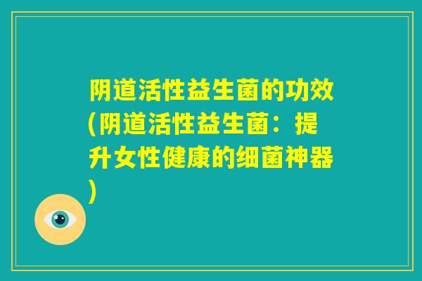 阴道活性益生菌的功效(阴道活性益生菌:提升女性健康的细菌神器) 阴道活性益生菌的功效(阴道活性益生菌:提升女性健康的细菌神器)