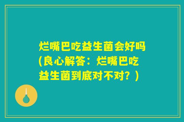 烂嘴巴吃益生菌会好吗(良心解答:烂嘴巴吃益生菌到底对不对?) 烂嘴巴吃益生菌会好吗(良心解答:烂嘴巴吃益生菌到底对不对?)
