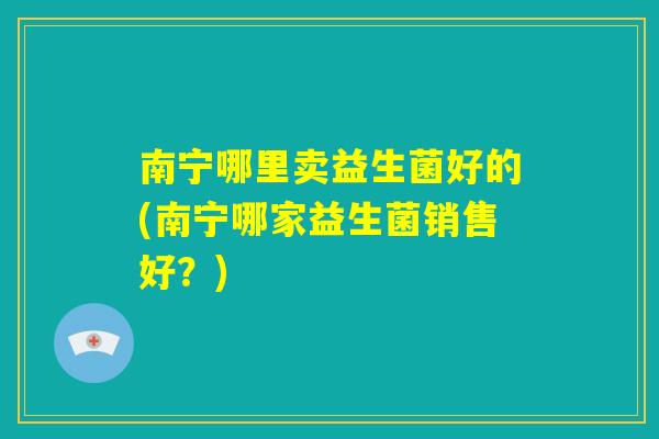 南宁哪里卖益生菌好的(南宁哪家益生菌销售好?) 南宁哪里卖益生菌好的(南宁哪家益生菌销售好?)