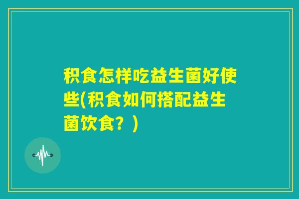 积食怎样吃益生菌好使些(积食如何搭配益生菌饮食?) 积食怎样吃益生菌好使些(积食如何搭配益生菌饮食?)