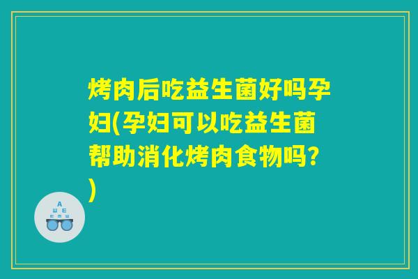 烤肉后吃益生菌好吗孕妇(孕妇可以吃益生菌帮助消化烤肉食物吗？)