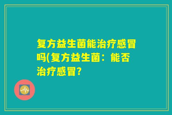 复方益生菌能治疗感冒吗(复方益生菌:能否治疗感冒? 复方益生菌能治疗感冒吗(复方益生菌:能否治疗感冒?