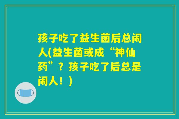 孩子吃了益生菌后总闹人(益生菌或成“神仙药”？孩子吃了后总是闹人！)